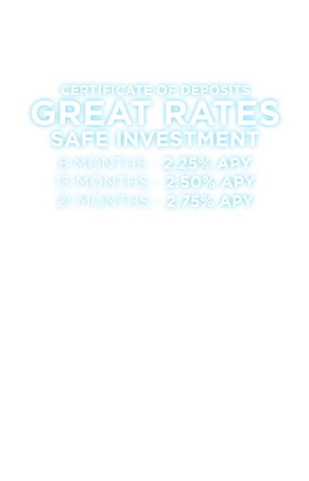 Certificate of Deposits. Great Rates. Safe Investment. 8 months-2.25% APY. 13 months-2.50% APY. 21 Months-2.75% APY.
