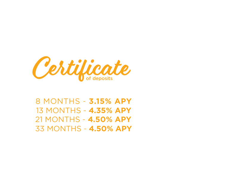 Certificate of Deposits. Great Rates. Safe Investment. 8 months-3.15% APY. 13 months-4.35% APY. 21 Months-4.50% APY. 33 Months-4.50% APY.