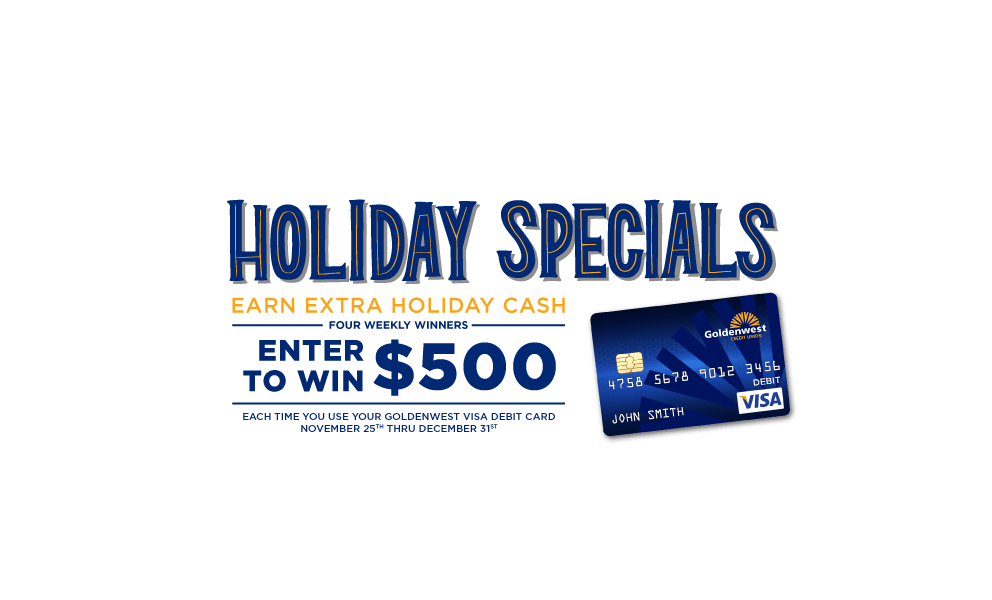 Holiday specials: Earn extra holiday cash. four weekly winners. Enter to win $500 each time you use your Goldenwest visa debit card November 25th-December 31st.