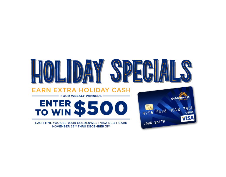Holiday specials: Earn extra holiday cash. four weekly winners. Enter to win $500 each time you use your Goldenwest visa debit card November 25th-December 31st.