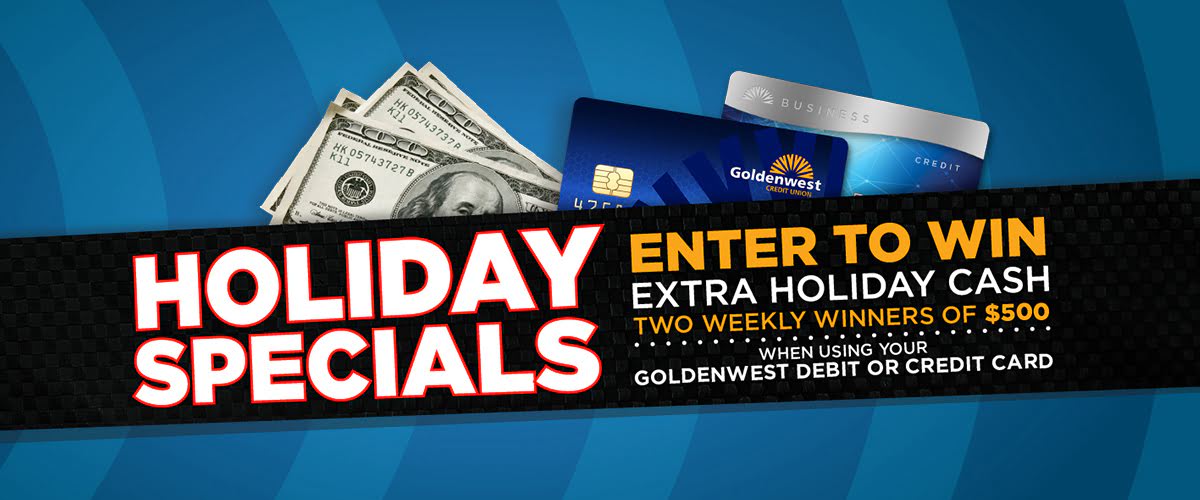 Holiday Specials: Earn extra holiday cash. Four weekly winners. Enter to win $50 each time you use your Goldenwest Credit Union Visa debit card November 19th thru December 31st.