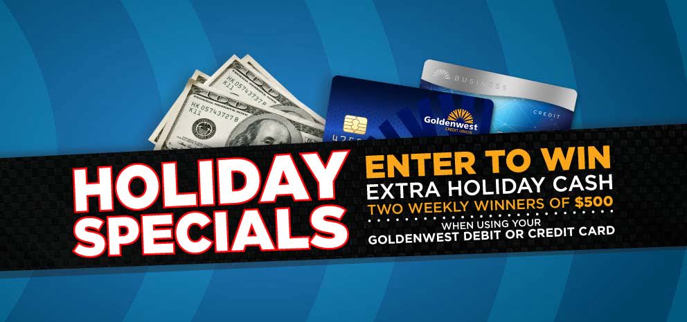 Holiday Specials: Earn extra holiday cash. Four weekly winners. Enter to win $50 each time you use your Goldenwest Credit Union Visa debit card November 19th thru December 31st.